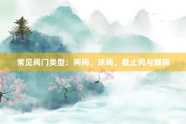 常见阀门类型:闸阀、球阀、截止阀与蝶阀