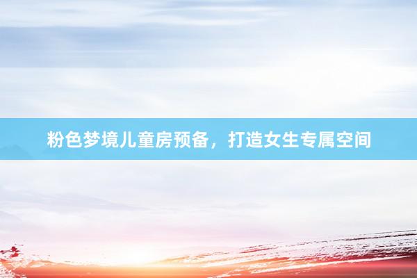 粉色梦境儿童房预备,打造女生专属空间